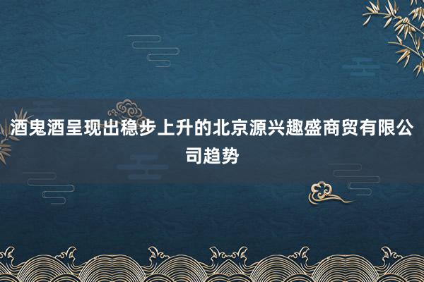 酒鬼酒呈现出稳步上升的北京源兴趣盛商贸有限公司趋势